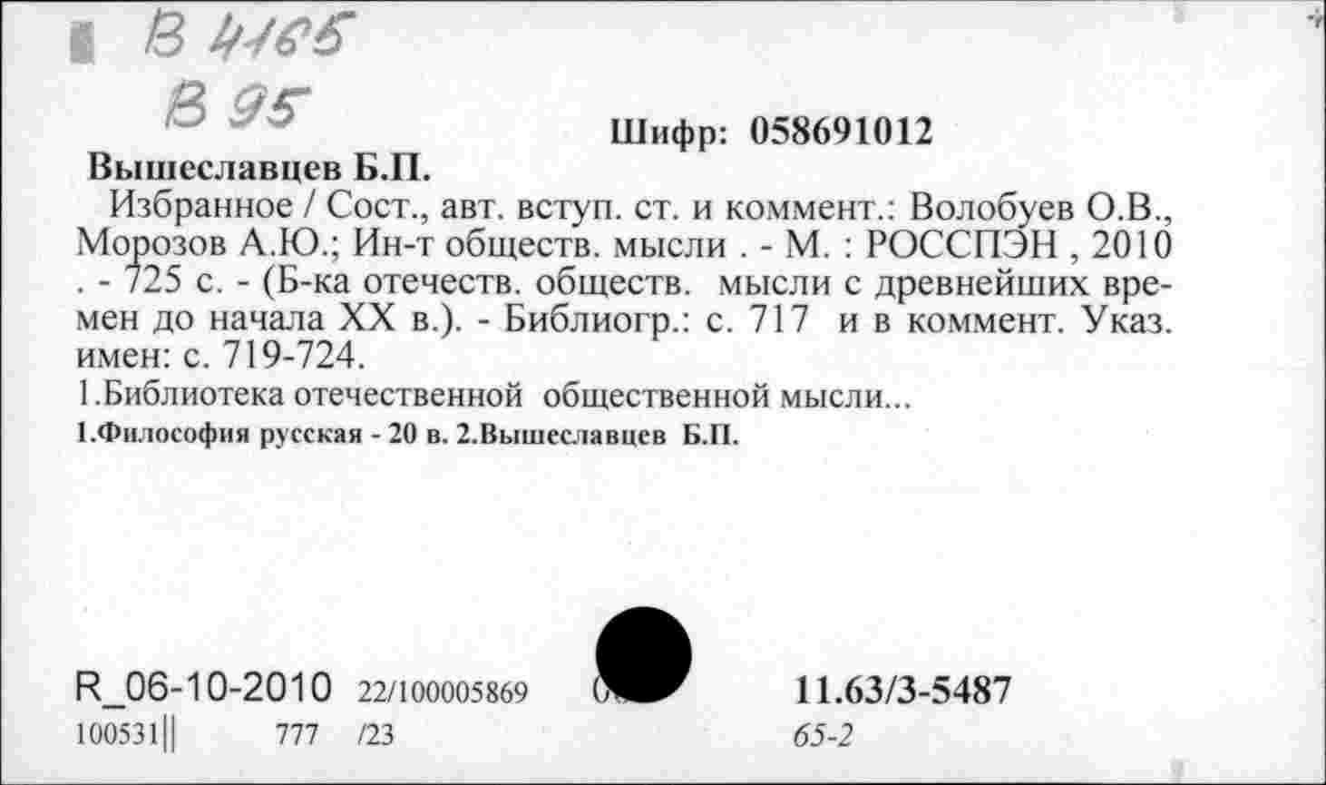 ﻿I в щеб
в 95
Вышеславцев Б.П.
Шифр: 058691012
Избранное / Сост., авт. вступ. ст. и коммент.: Волобуев О.В., Морозов А.Ю.; Ин-т обществ, мысли . - М. : РОССПЭН ,2010 . - 725 с. - (Б-ка отечеств, обществ, мысли с древнейших времен до начала XX в.). - Библиогр.: с. 717 ив коммент. Указ, имен: с. 719-724.
1.Библиотека отечественной общественной мысли...
■ .Философия русская - 20 в. 2.Вышеславцсв Б.П.
Р_06-10-2010 22/100005869
1ОО531Ц	777 /23
11.63/3-5487
65-2